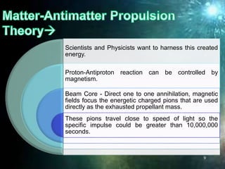 Scientists and Physicists want to harness this created
energy.
Proton-Antiproton reaction can be controlled by
magnetism.
Beam Core - Direct one to one annihilation, magnetic
fields focus the energetic charged pions that are used
directly as the exhausted propellant mass.
These pions travel close to speed of light so the
specific impulse could be greater than 10,000,000
seconds.
9
 