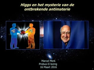 1
Marcel Merk
Probus-II lezing
16 Maart 2016
Higgs en het mysterie van de
ontbrekende antimaterie
 
