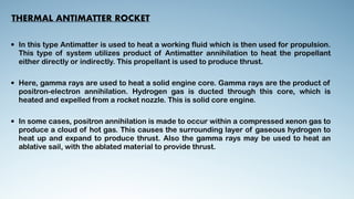 THERMAL ANTIMATTER ROCKET
• In this type Antimatter is used to heat a working fluid which is then used for propulsion.
This type of system utilizes product of Antimatter annihilation to heat the propellant
either directly or indirectly. This propellant is used to produce thrust.


• Here, gamma rays are used to heat a solid engine core. Gamma rays are the product of
positron-electron annihilation. Hydrogen gas is ducted through this core, which is
heated and expelled from a rocket nozzle. This is solid core engine.


• In some cases, positron annihilation is made to occur within a compressed xenon gas to
produce a cloud of hot gas. This causes the surrounding layer of gaseous hydrogen to
heat up and expand to produce thrust. Also the gamma rays may be used to heat an
ablative sail, with the ablated material to provide thrust.


 