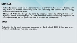 STORAGE
• Antimatter cannot be stored in a container made of ordinary matter because it reacts with
any matter, it touches, annihilating itself and releasing total amount of the energy
contained in both the particles.


• Storage of Antimatter is typically done by trapping electrically charged frozen anti-
hydrogen pellets in Penning traps . At CERN, they are successful n trapping antiprotons for
1000 seconds and are still giving their best to increase the storage time.


COST
Antimatter is the most expensive substance on Earth about $62.5 trillion per gram.
Production and storage involves a huge cost.


 