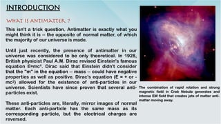 INTRODUCTION
This isn't a trick question. Antimatter is exactly what you
might think it is -- the opposite of normal matter, of which
the majority of our universe is made.


Until just recently, the presence of antimatter in our
universe was considered to be only theoretical. In 1928,
British physicist Paul A.M. Dirac revised Einstein's famous
equation E=mc². Dirac said that Einstein didn't consider
that the "m" in the equation -- mass -- could have negative
properties as well as positive. Dirac's equation (E = + or -
mc2) allowed for the existence of anti-particles in our
universe. Scientists have since proven that several anti-
particles exist.


These anti-particles are, literally, mirror images of normal
matter. Each anti-particle has the same mass as its
corresponding particle, but the electrical charges are
reversed.
What is Antimatter ?
The combination of rapid rotation and strong
magnetic
fi
eld in Crab Nebula generates and
intense EM
fi
eld that creates jets of matter anti-
matter moving away.
 
