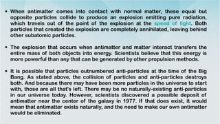 • When antimatter comes into contact with normal matter, these equal but
opposite particles collide to produce an explosion emitting pure radiation,
which travels out of the point of the explosion at the speed of light. Both
particles that created the explosion are completely annihilated, leaving behind
other subatomic particles.


• The explosion that occurs when antimatter and matter interact transfers the
entire mass of both objects into energy. Scientists believe that this energy is
more powerful than any that can be generated by other propulsion methods.


• It is possible that particles outnumbered anti-particles at the time of the Big
Bang. As stated above, the collision of particles and anti-particles destroys
both. And because there may have been more particles in the universe to start
with, those are all that's left. There may be no naturally-existing anti-particles
in our universe today. However, scientists discovered a possible deposit of
antimatter near the center of the galaxy in 1977. If that does exist, it would
mean that antimatter exists naturally, and the need to make our own antimatter
would be eliminated.
 