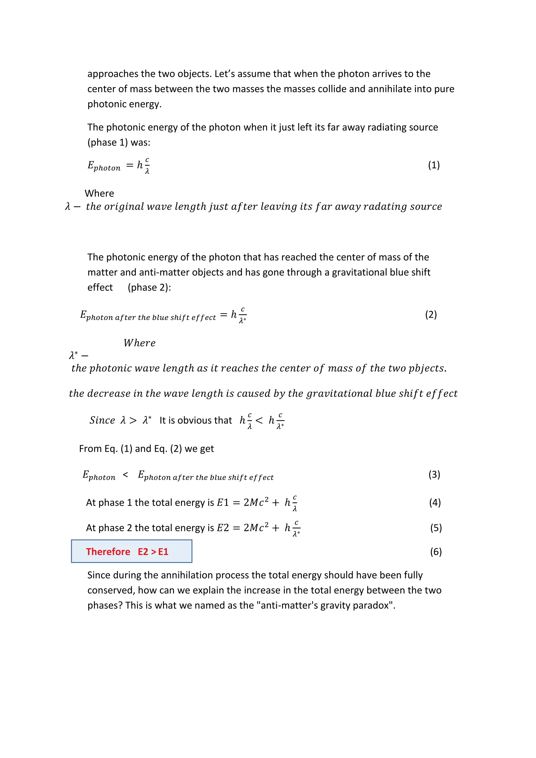 approaches the two objects. Let’s assume that when the photon arrives to the
center of mass between the two masses the masses collide and annihilate into pure
photonic energy.
The photonic energy of the photon when it just left its far away radiating source
(phase 1) was:
(1)
Where
The photonic energy of the photon that has reached the center of mass of the
matter and anti-matter objects and has gone through a gravitational blue shift
effect (phase 2):
(2)
It is obvious that
From Eq. (1) and Eq. (2) we get
< (3)
At phase 1 the total energy is (4)
At phase 2 the total energy is (5)
Therefore E2 > E1 (6)
Since during the annihilation process the total energy should have been fully
conserved, how can we explain the increase in the total energy between the two
phases? This is what we named as the "anti-matter's gravity paradox".
 