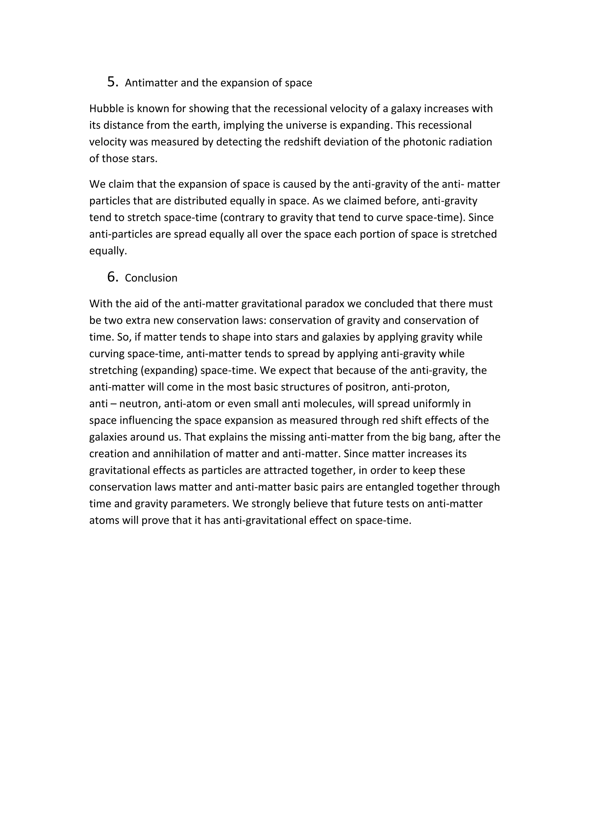 5. Antimatter and the expansion of space
Hubble is known for showing that the recessional velocity of a galaxy increases with
its distance from the earth, implying the universe is expanding. This recessional
velocity was measured by detecting the redshift deviation of the photonic radiation
of those stars.
We claim that the expansion of space is caused by the anti-gravity of the anti- matter
particles that are distributed equally in space. As we claimed before, anti-gravity
tend to stretch space-time (contrary to gravity that tend to curve space-time). Since
anti-particles are spread equally all over the space each portion of space is stretched
equally.
6. Conclusion
With the aid of the anti-matter gravitational paradox we concluded that there must
be two extra new conservation laws: conservation of gravity and conservation of
time. So, if matter tends to shape into stars and galaxies by applying gravity while
curving space-time, anti-matter tends to spread by applying anti-gravity while
stretching (expanding) space-time. We expect that because of the anti-gravity, the
anti-matter will come in the most basic structures of positron, anti-proton,
anti – neutron, anti-atom or even small anti molecules, will spread uniformly in
space influencing the space expansion as measured through red shift effects of the
galaxies around us. That explains the missing anti-matter from the big bang, after the
creation and annihilation of matter and anti-matter. Since matter increases its
gravitational effects as particles are attracted together, in order to keep these
conservation laws matter and anti-matter basic pairs are entangled together through
time and gravity parameters. We strongly believe that future tests on anti-matter
atoms will prove that it has anti-gravitational effect on space-time.
 