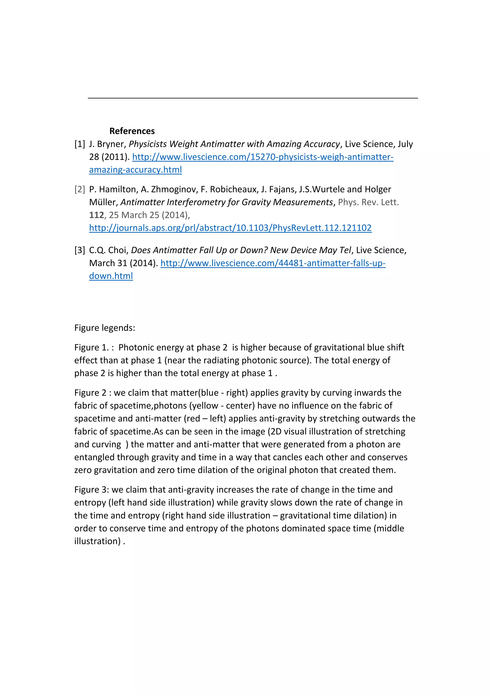 References
[1] J. Bryner, Physicists Weight Antimatter with Amazing Accuracy, Live Science, July
28 (2011). http://www.livescience.com/15270-physicists-weigh-antimatter-
amazing-accuracy.html
[2] P. Hamilton, A. Zhmoginov, F. Robicheaux, J. Fajans, J.S.Wurtele and Holger
Müller, Antimatter Interferometry for Gravity Measurements, Phys. Rev. Lett.
112, 25 March 25 (2014),
http://journals.aps.org/prl/abstract/10.1103/PhysRevLett.112.121102
[3] C.Q. Choi, Does Antimatter Fall Up or Down? New Device May Tel, Live Science,
March 31 (2014). http://www.livescience.com/44481-antimatter-falls-up-
down.html
Figure legends:
Figure 1. : Photonic energy at phase 2 is higher because of gravitational blue shift
effect than at phase 1 (near the radiating photonic source). The total energy of
phase 2 is higher than the total energy at phase 1 .
Figure 2 : we claim that matter(blue - right) applies gravity by curving inwards the
fabric of spacetime,photons (yellow - center) have no influence on the fabric of
spacetime and anti-matter (red – left) applies anti-gravity by stretching outwards the
fabric of spacetime.As can be seen in the image (2D visual illustration of stretching
and curving ) the matter and anti-matter that were generated from a photon are
entangled through gravity and time in a way that cancles each other and conserves
zero gravitation and zero time dilation of the original photon that created them.
Figure 3: we claim that anti-gravity increases the rate of change in the time and
entropy (left hand side illustration) while gravity slows down the rate of change in
the time and entropy (right hand side illustration – gravitational time dilation) in
order to conserve time and entropy of the photons dominated space time (middle
illustration) .
 