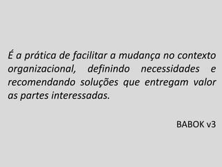 É a prática de facilitar a mudança no contexto
organizacional, definindo necessidades e
recomendando soluções que entregam valor
as partes interessadas.
BABOK v3

 