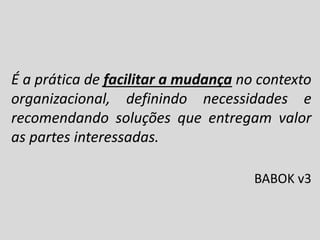 É a prática de facilitar a mudança no contexto
organizacional, definindo necessidades e
recomendando soluções que entregam valor
as partes interessadas.
BABOK v3

 