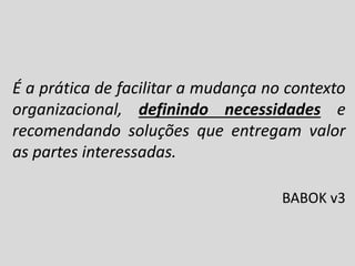 É a prática de facilitar a mudança no contexto
organizacional, definindo necessidades e
recomendando soluções que entregam valor
as partes interessadas.
BABOK v3

 