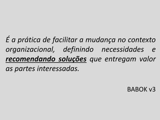É a prática de facilitar a mudança no contexto
organizacional, definindo necessidades e
recomendando soluções que entregam valor
as partes interessadas.
BABOK v3

 