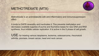 METHOTREXATE (MTX)
Methotrexate is an antimetabolite with anti-inflammatory and immunosuppressant
effect.
It binds to DHFR reversibly and inactivates it. This prevents methylation and
decreases available supplies of purine and thymidine bases for new DNA and RNA
synthesis, thus inhibits cellular replication. It is active in the S phase of cell growth.
USE- for treating various neoplasms, leukemia, osteosarcoma, rheumatoid
arthritis, psoriasis, breast cancer, head and neck cancer.
 