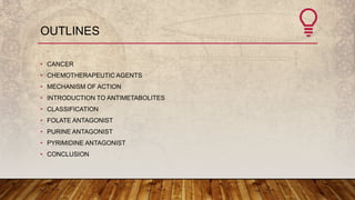 OUTLINES
• CANCER
• CHEMOTHERAPEUTIC AGENTS
• MECHANISM OF ACTION
• INTRODUCTION TO ANTIMETABOLITES
• CLASSIFICATION
• FOLATE ANTAGONIST
• PURINE ANTAGONIST
• PYRIMIDINE ANTAGONIST
• CONCLUSION
 