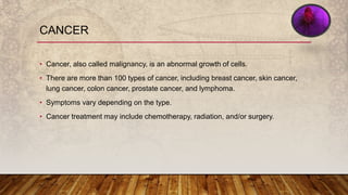 CANCER
• Cancer, also called malignancy, is an abnormal growth of cells.
• There are more than 100 types of cancer, including breast cancer, skin cancer,
lung cancer, colon cancer, prostate cancer, and lymphoma.
• Symptoms vary depending on the type.
• Cancer treatment may include chemotherapy, radiation, and/or surgery.
 