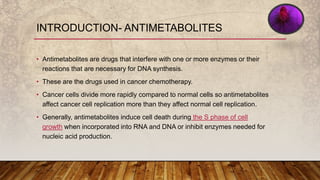 INTRODUCTION- ANTIMETABOLITES
• Antimetabolites are drugs that interfere with one or more enzymes or their
reactions that are necessary for DNA synthesis.
• These are the drugs used in cancer chemotherapy.
• Cancer cells divide more rapidly compared to normal cells so antimetabolites
affect cancer cell replication more than they affect normal cell replication.
• Generally, antimetabolites induce cell death during the S phase of cell
growth when incorporated into RNA and DNA or inhibit enzymes needed for
nucleic acid production.
 