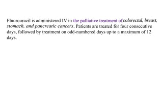 Fluorouracil is administered IV in the palliative treatment of
. Patients are treated for four consecutive
days, followed by treatment on odd-numbered days up to a maximum of 12
days.
 