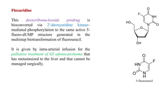 Floxuridine
This deoxyribonucleoside prodrug is
bioconverted via 2′-deoxyuridine kinase–
mediated phosphorylation to the same active 5-
fluoro-dUMP structure generated in the
multistep biotransformation of fluorouracil.
It is given by intra-arterial infusion for the
palliative treatment of GI adenocarcinoma that
has metastasized to the liver and that cannot be
managed surgically.
5-fluorouracil
 