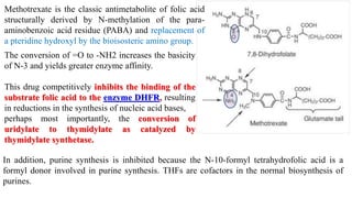 Methotrexate is the classic antimetabolite of folic acid
structurally derived by N-methylation of the para-
aminobenzoic acid residue (PABA) and replacement of
a pteridine hydroxyl by the bioisosteric amino group.
The conversion of =O to -NH2 increases the basicity
of N-3 and yields greater enzyme affinity.
This drug competitively inhibits the binding of the
substrate folic acid to the enzyme DHFR, resulting
in reductions in the synthesis of nucleic acid bases,
perhaps most importantly, the conversion of
uridylate to thymidylate as catalyzed by
thymidylate synthetase.
In addition, purine synthesis is inhibited because the N-10-formyl tetrahydrofolic acid is a
formyl donor involved in purine synthesis. THFs are cofactors in the normal biosynthesis of
purines.
 
