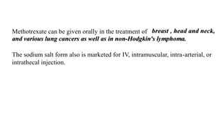 Methotrexate can be given orally in the treatment of
The sodium salt form also is marketed for IV, intramuscular, intra-arterial, or
intrathecal injection.
 