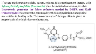 If severe methotrexate toxicity occurs, reduced folate replacement therapy with
5-formyltetrahydrofolate (leucovorin) must be initiated as soon as possible.
Leucovorin generates the folate cofactors needed by DHFR and GAR
transformylase to ensure the continued synthesis of pyrimidine and purine
nucleotides in healthy cells. “Leucovorin rescue” therapy often is given as
prophylaxis after high-dose methotrexate.
 