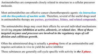 Antimetabolites are compounds closely related in structure to a cellular precursor
molecule.
Most antimetabolites are effective cancer chemotherapeutic agents via interaction
with the biosynthesis of nucleic acids. Therefore, several of the useful drugs used
in antimetabolite therapy are purines, pyrimidines, folates, and related compounds.
The antimetabolite drugs may exert their effects by several individual mechanisms
involving enzyme inhibition at active, allosteric, or related sites. Most of these
targeted enzymes and processes are involved in the regulatory steps of cell
division and cell/tissue growth.
Often the administered drug is actually a prodrug form of an antimetabolite and
requires activation in vivo to yield the active inhibitor
These substances are generally cell cycle specific with activity in the S phase.
 