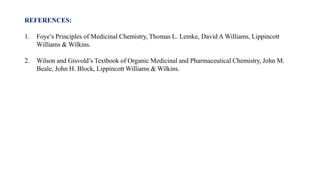 REFERENCES:
1. Foye’s Principles of Medicinal Chemistry, Thomas L. Lemke, David A Williams, Lippincott
Williams & Wilkins.
2. Wilson and Gisvold’s Textbook of Organic Medicinal and Pharmaceutical Chemistry, John M.
Beale, John H. Block, Lippincott Williams & Wilkins.
 