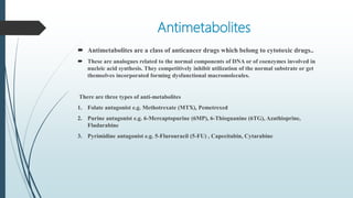 Antimetabolites
 Antimetabolites are a class of anticancer drugs which belong to cytotoxic drugs..
 These are analogues related to the normal components of DNA or of coenzymes involved in
nucleic acid synthesis. They competitively inhibit utilization of the normal substrate or get
themselves incorporated forming dysfunctional macromolecules.
There are three types of anti-metabolites
1. Folate antagonist e.g. Methotrexate (MTX), Pemetrexed
2. Purine antagonist e.g. 6-Mercaptopurine (6MP), 6-Thioguanine (6TG), Azathioprine,
Fludarabine
3. Pyrimidine antagonist e.g. 5-Flurouracil (5-FU) , Capecitabin, Cytarabine
 