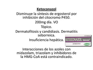 KetoconazolDisminuye la síntesis de ergosterol por inhibición del citocromo P450. 200mg día. VO Tópico. Dermatofitosis y candidiasis. Dermatitis seborreica. Insuficiencia hepática.  Interacciones de los azoles con midazolam, triazolam y inhibidores de la HMG-CoA está contraindicado.