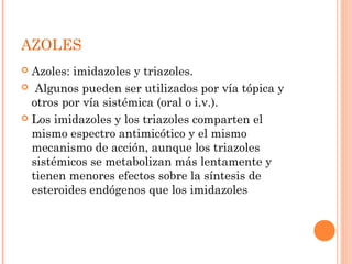 AZOLES
 Azoles: imidazoles y triazoles.
 Algunos pueden ser utilizados por vía tópica y
otros por vía sistémica (oral o i.v.).
 Los imidazoles y los triazoles comparten el
mismo espectro antimicótico y el mismo
mecanismo de acción, aunque los triazoles
sistémicos se metabolizan más lentamente y
tienen menores efectos sobre la síntesis de
esteroides endógenos que los imidazoles
 