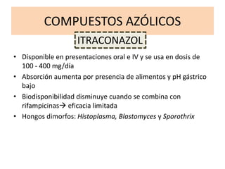 COMPUESTOS AZÓLICOS
• Disponible en presentaciones oral e IV y se usa en dosis de
100 - 400 mg/día
• Absorción aumenta por presencia de alimentos y pH gástrico
bajo
• Biodisponibilidad disminuye cuando se combina con
rifampicinas eficacia limitada
• Hongos dimorfos: Histoplasma, Blastomyces y Sporothrix
ITRACONAZOL
 