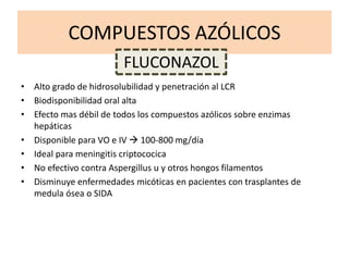 COMPUESTOS AZÓLICOS
• Alto grado de hidrosolubilidad y penetración al LCR
• Biodisponibilidad oral alta
• Efecto mas débil de todos los compuestos azólicos sobre enzimas
hepáticas
• Disponible para VO e IV  100-800 mg/día
• Ideal para meningitis criptococica
• No efectivo contra Aspergillus u y otros hongos filamentos
• Disminuye enfermedades micóticas en pacientes con trasplantes de
medula ósea o SIDA
FLUCONAZOL
 