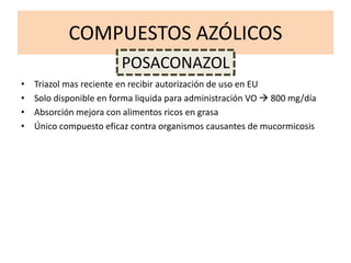 COMPUESTOS AZÓLICOS
• Triazol mas reciente en recibir autorización de uso en EU
• Solo disponible en forma liquida para administración VO  800 mg/día
• Absorción mejora con alimentos ricos en grasa
• Único compuesto eficaz contra organismos causantes de mucormicosis
POSACONAZOL
 