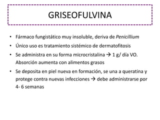 GRISEOFULVINA
• Fármaco fungistático muy insoluble, deriva de Penicillium
• Único uso es tratamiento sistémico de dermatofitosis
• Se administra en su forma microcristalina  1 g/ día VO.
Absorción aumenta con alimentos grasos
• Se deposita en piel nueva en formación, se una a queratina y
protege contra nuevas infecciones  debe administrarse por
4- 6 semanas
 