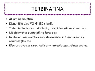 TERBINAFINA
• Alilamina sintética
• Disponible para VO  250 mg/día
• Tratamiento de dermatofitosis, especialmente onicomicosis
• Medicamento queratofílico fungicida
• Inhibe enzima micótica escualeno oxidasa  escualeno se
acumula (toxico)
• Efectos adversos raros (cefalea y molestias gastrointestinales
 