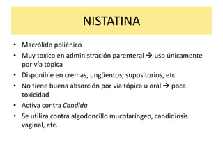 NISTATINA
• Macrólido poliénico
• Muy toxico en administración parenteral  uso únicamente
por vía tópica
• Disponible en cremas, ungüentos, supositorios, etc.
• No tiene buena absorción por vía tópica u oral  poca
toxicidad
• Activa contra Candida
• Se utiliza contra algodoncillo mucofaríngeo, candidiosis
vaginal, etc.
 