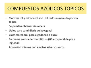COMPUESTOS AZÓLICOS TOPICOS
• Clotrimazol y miconazol son utilizados a menudo por vía
tópica
• Se pueden obtener sin receta
• Útiles para candidiasis vulvovaginal
• Clotrimazol oral para algodoncillo bucal
• En crema contra dermatofitosis (tiña corporal de pie e
inguinal)
• Absorción mínima con efectos adversos raros
 