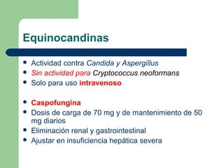 Equinocandinas
 Actividad contra Candida y Aspergillus
 Sin actividad para Cryptococcus neoformans
 Solo para uso intravenoso
 Caspofungina
 Dosis de carga de 70 mg y de mantenimiento de 50
mg diarios
 Eliminación renal y gastrointestinal
 Ajustar en insuficiencia hepática severa
 