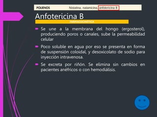 Anfotericina B
 Se une a la membrana del hongo (ergosterol),
produciendo poros o canales, sube la permeabilidad
celular
 Poco soluble en agua por eso se presenta en forma
de suspensión coloidal, y desoxicolato de sodio para
inyección intravenosa.
 Se excreta por riñón. Se elimina sin cambios en
pacientes anéfricos o con hemodiálisis.
FARMACOCINÉTICA
 