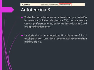 Anfotericina B
 Todas las formulaciones se administran por infusión
intravenosa (solución de glucosa 5%), por vía venosa
central preferentemente, en forma lenta durante 2 a 6
hrs aproximadamente.
 La dosis diaria de anfotericina B oscila entre 0,3 a 1
mg/kg/día con una dosis acumulada recomendada
máxima de 4 g.
 