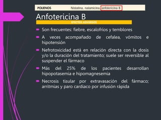 Anfotericina B
 Son frecuentes: fiebre, escalofríos y temblores
 A veces acompañado de cefalea, vómitos e
hipotensión
 Nefrotoxicidad está en relación directa con la dosis
y/o la duración del tratamiento; suele ser reversible al
suspender el fármaco
 Más del 25% de los pacientes desarrollan
hipopotasemia e hipomagnesemia
 Necrosis tisular por extravasación del fármaco;
arritmias y paro cardiaco por infusión rápida
EFECTOS ADVERSOS
 