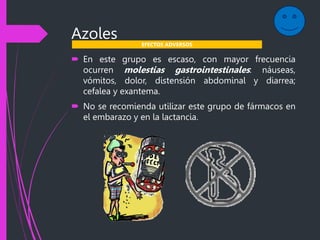 Azoles
 En este grupo es escaso, con mayor frecuencia
ocurren molestias gastrointestinales: náuseas,
vómitos, dolor, distensión abdominal y diarrea;
cefalea y exantema.
 No se recomienda utilizar este grupo de fármacos en
el embarazo y en la lactancia.
EFECTOS ADVERSOS
 