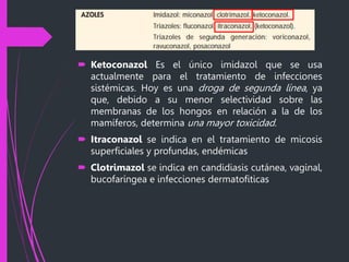 Azoles
 Ketoconazol Es el único imidazol que se usa
actualmente para el tratamiento de infecciones
sistémicas. Hoy es una droga de segunda línea, ya
que, debido a su menor selectividad sobre las
membranas de los hongos en relación a la de los
mamíferos, determina una mayor toxicidad.
 Itraconazol se indica en el tratamiento de micosis
superficiales y profundas, endémicas
 Clotrimazol se indica en candidiasis cutánea, vaginal,
bucofaríngea e infecciones dermatofiticas
 