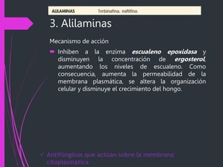 3. Alilaminas
Mecanismo de acción
 Inhiben a la enzima escualeno epoxidasa y
disminuyen la concentración de ergosterol,
aumentando los niveles de escualeno. Como
consecuencia, aumenta la permeabilidad de la
membrana plasmática, se altera la organización
celular y disminuye el crecimiento del hongo.
 Antifúngicos que actúan sobre la membrana
citoplasmática
 