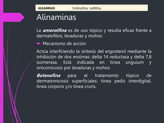 Alinaminas
La amorolfina es de uso tópico y resulta eficaz frente a
dermatofitos, levaduras y mohos
 Mecanismo de acción
Actúa interfiriendo la síntesis del ergosterol mediante la
inhibición de dos enzimas: delta 14 reductasa y delta 7,8
isomerasa. Está indicada en tinea unguium y
onicomicosis por levaduras y mohos
Butenafina para el tratamiento tópico de
dermatomicosis superficiales: tinea pedis interdigital,
tinea corporis y/o tinea cruris.
 