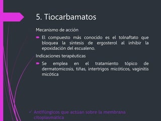 5. Tiocarbamatos
Mecanismo de acción
 El compuesto más conocido es el tolnaftato que
bloquea la síntesis de ergosterol al inhibir la
epoxidación del escualeno.
Indicaciones terapéuticas
 Se emplea en el tratamiento tópico de
dermatomicosis, tiñas, intertrigos micóticos, vaginitis
micótica
 Antifúngicos que actúan sobre la membrana
citoplasmática
 
