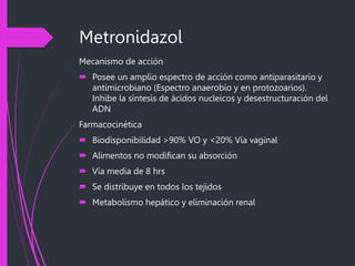 Metronidazol
Mecanismo de acción
 Posee un amplio espectro de acción como antiparasitario y
antimicrobiano (Espectro anaerobio y en protozoarios).
Inhibe la síntesis de ácidos nucleicos y desestructuración del
ADN
Farmacocinética
 Biodisponibilidad >90% VO y <20% Vía vaginal
 Alimentos no modifican su absorción
 Vía media de 8 hrs
 Se distribuye en todos los tejidos
 Metabolismo hepático y eliminación renal
 