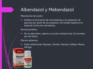Albendazol y Mebendazol
Mecanismo de acción
 Inhiben la formación de microtúbulos y la captación de
glucosa por parte de los parásitos. De amplio espectro en
especial contra los nematodos
Farmacocinética
 No se absorben y ejerce su acción endoluminal. Se excretan
por las heces
Efectos adversos
 Dolor abdominal, Náuseas, Vómito, Diarrea, Cefalea, Mareo,
Vértigo
 