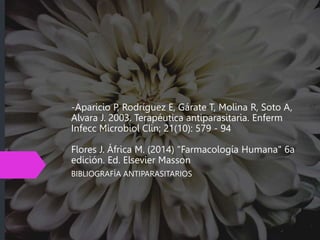 -Aparicio P, Rodríguez E, Gárate T, Molina R, Soto A,
Alvara J. 2003. Terapéutica antiparasitaria. Enferm
Infecc Microbiol Clin; 21(10): 579 - 94
Flores J. África M. (2014) "Farmacología Humana" 6a
edición. Ed. Elsevier Masson
BIBLIOGRAFÍA ANTIPARASITARIOS
 