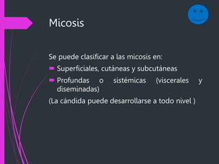Micosis
Se puede clasificar a las micosis en:
 Superficiales, cutáneas y subcutáneas
 Profundas o sistémicas (viscerales y
diseminadas)
(La cándida puede desarrollarse a todo nivel )
 