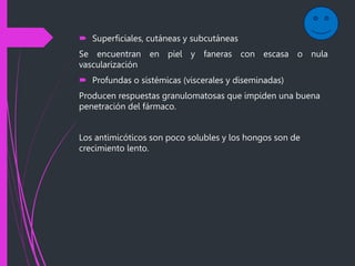  Superficiales, cutáneas y subcutáneas
Se encuentran en piel y faneras con escasa o nula
vascularización
 Profundas o sistémicas (viscerales y diseminadas)
Producen respuestas granulomatosas que impiden una buena
penetración del fármaco.
Los antimicóticos son poco solubles y los hongos son de
crecimiento lento.
 