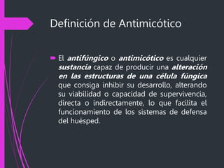 Definición de Antimicótico
 El antifúngico o antimicótico es cualquier
sustancia capaz de producir una alteración
en las estructuras de una célula fúngica
que consiga inhibir su desarrollo, alterando
su viabilidad o capacidad de supervivencia,
directa o indirectamente, lo que facilita el
funcionamiento de los sistemas de defensa
del huésped.
 