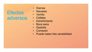 Efectos
adversos
• Diarrea
• Nauseas
• Vomito
• Cefalea
• Estreñimiento
• Boca seca
• Gastritis
• Comezón
• Puede haber foto sensibilidad
 
